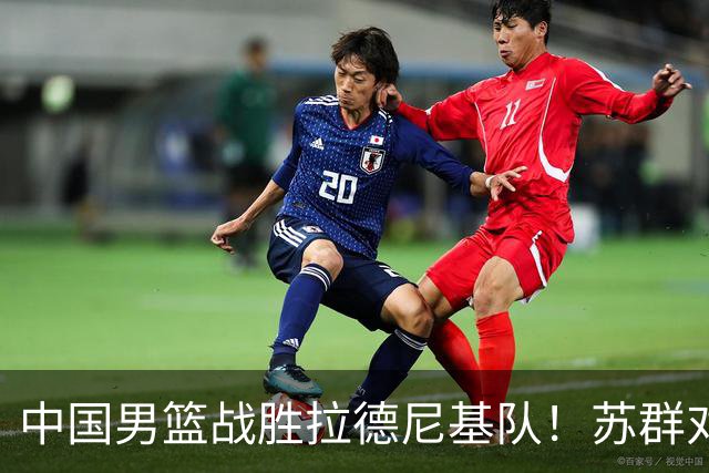 中国男篮战胜拉德尼基队！苏群对郭士强赞不绝口，还夸赞两名球员