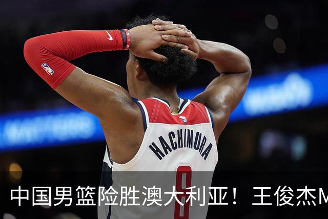 中国男篮险胜澳大利亚！王俊杰MVP，崔永熙证明自己，防守尖兵备受质疑，或被DNP！