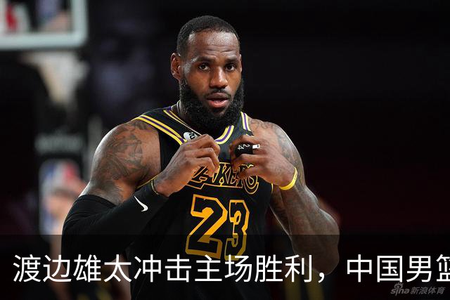 渡边雄太冲击主场胜利，中国男篮需警惕忍不住的对手