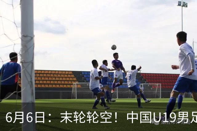 6月6日：末轮轮空！中国U19男足提前交卷，生死战竟要看别人脸色？